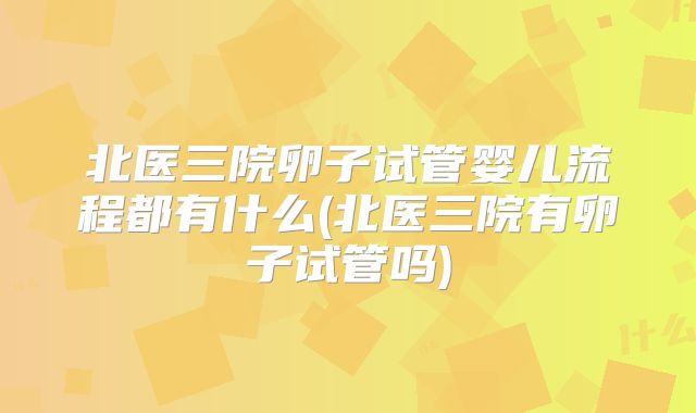 北医三院卵子试管婴儿流程都有什么(北医三院有卵子试管吗)