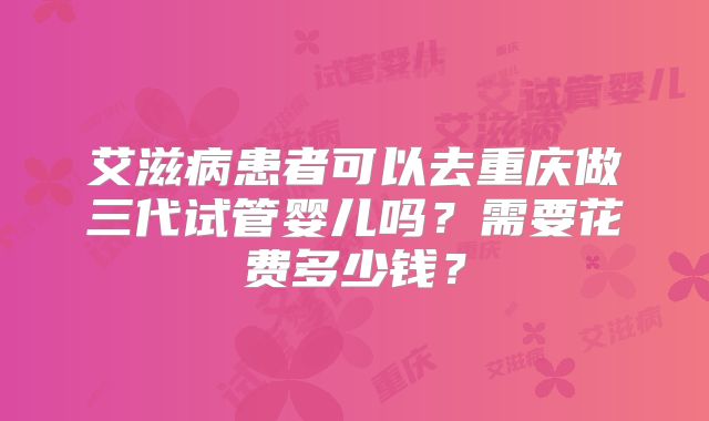 艾滋病患者可以去重庆做三代试管婴儿吗？需要花费多少钱？