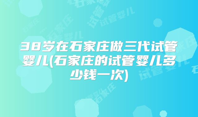 38岁在石家庄做三代试管婴儿(石家庄的试管婴儿多少钱一次)