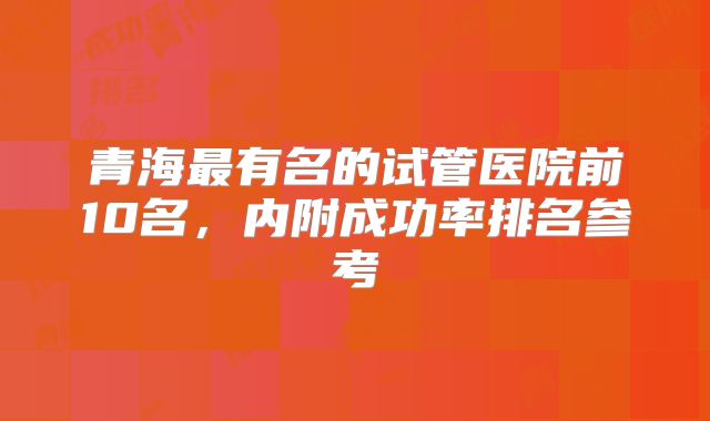 青海最有名的试管医院前10名,内附成功率排名参考