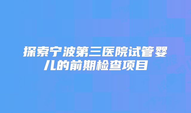 探索宁波第三医院试管婴儿的前期检查项目