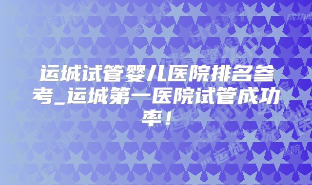 运城试管婴儿医院排名参考_运城第一医院试管成功率！