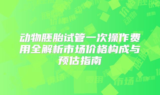 动物胚胎试管一次操作费用全解析市场价格构成与预估指南