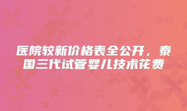 医院较新价格表全公开，泰国三代试管婴儿技术花费