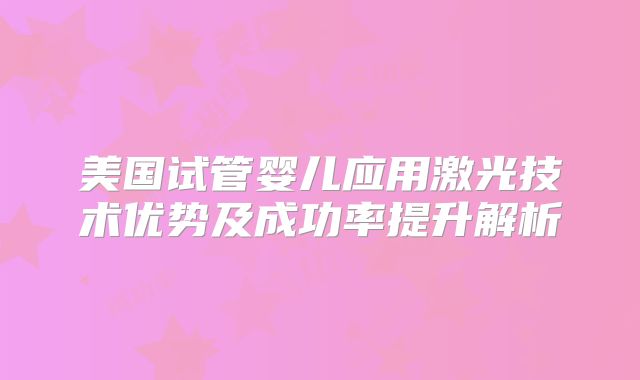 美国试管婴儿应用激光技术优势及成功率提升解析