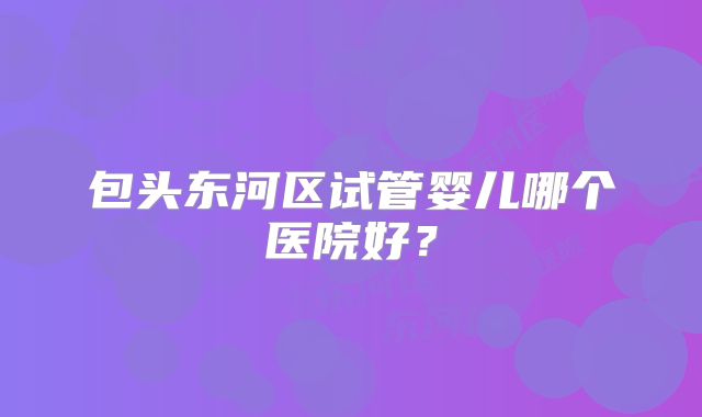 包头东河区试管婴儿哪个医院好？