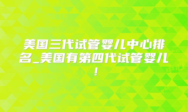 美国三代试管婴儿中心排名_美国有第四代试管婴儿！