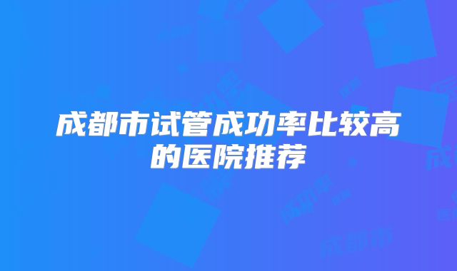 成都市试管成功率比较高的医院推荐