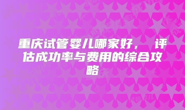 重庆试管婴儿哪家好， 评估成功率与费用的综合攻略