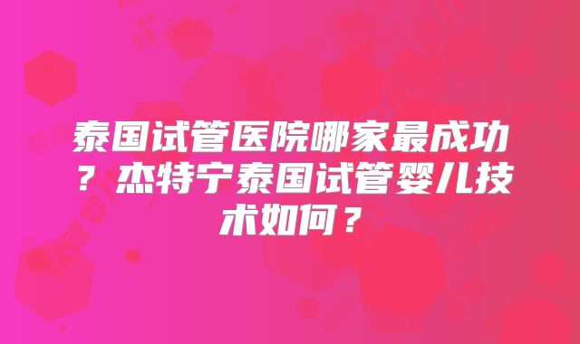 泰国试管医院哪家最成功?杰特宁泰国试管婴儿技术如何?