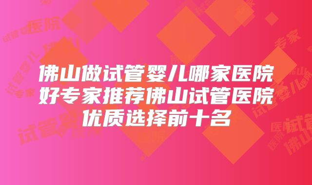佛山做试管婴儿哪家医院好专家推荐佛山试管医院优质选择前十名