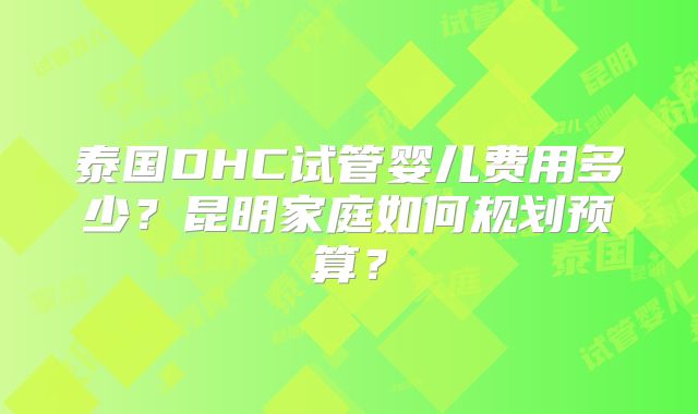 泰国DHC试管婴儿费用多少？昆明家庭如何规划预算？
