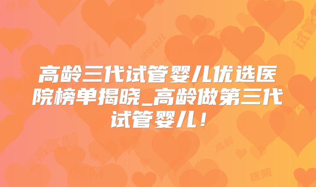 高龄三代试管婴儿优选医院榜单揭晓_高龄做第三代试管婴儿!