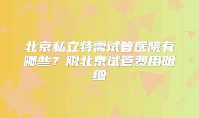 北京私立特需试管医院有哪些？附北京试管费用明细