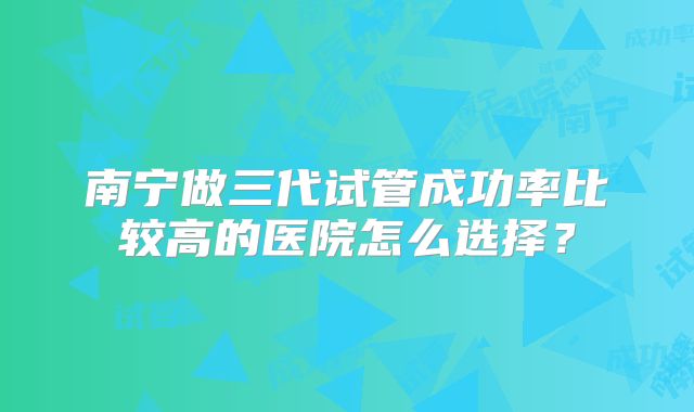 南宁做三代试管成功率比较高的医院怎么选择？