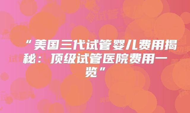 “美国三代试管婴儿费用揭秘：顶级试管医院费用一览”