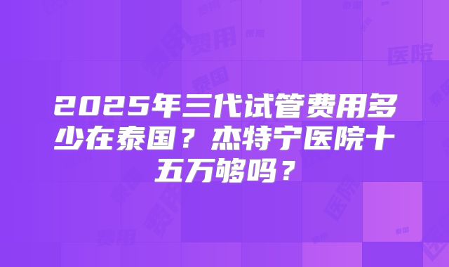 2025年三代试管费用多少在泰国？杰特宁医院十五万够吗？