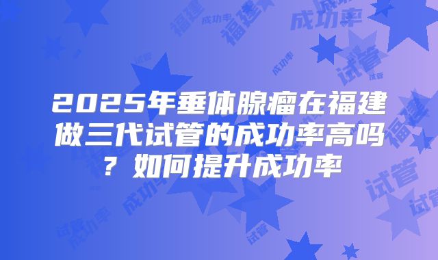 2025年垂体腺瘤在福建做三代试管的成功率高吗？如何提升成功率