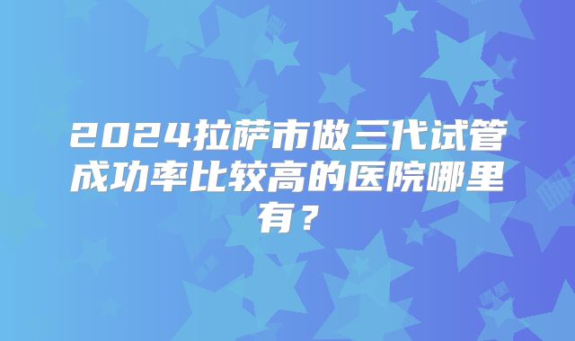 2024拉萨市做三代试管成功率比较高的医院哪里有?