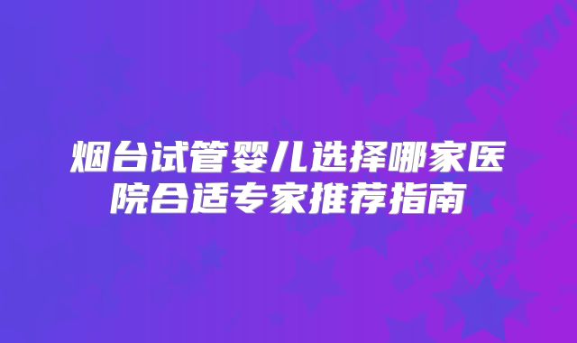烟台试管婴儿选择哪家医院合适专家推荐指南