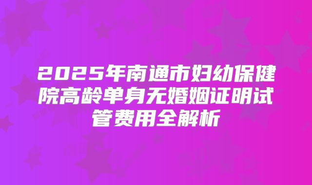2025年南通市妇幼保健院高龄单身无婚姻证明试管费用全解析