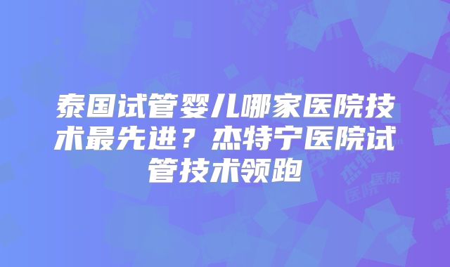 泰国试管婴儿哪家医院技术最先进?杰特宁医院试管技术领跑