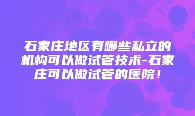 石家庄地区有哪些私立的机构可以做试管技术-石家庄可以做试管的医院！