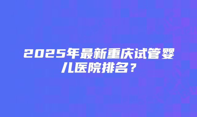 2025年最新重庆试管婴儿医院排名?