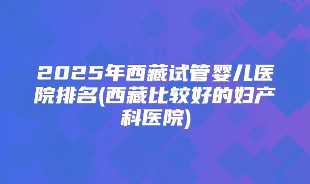 2025年西藏试管婴儿医院排名(西藏比较好的妇产科医院)