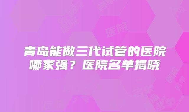 青岛能做三代试管的医院哪家强？医院名单揭晓