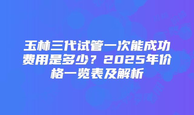 玉林三代试管一次能成功费用是多少？2025年价格一览表及解析