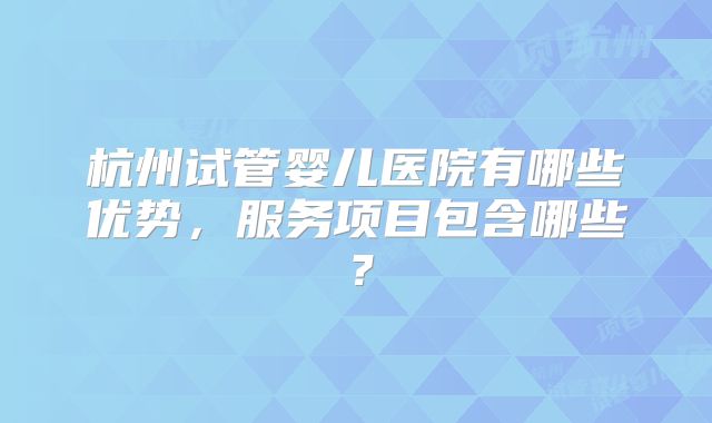 杭州试管婴儿医院有哪些优势，服务项目包含哪些？