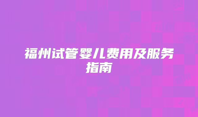 福州试管婴儿费用及服务指南