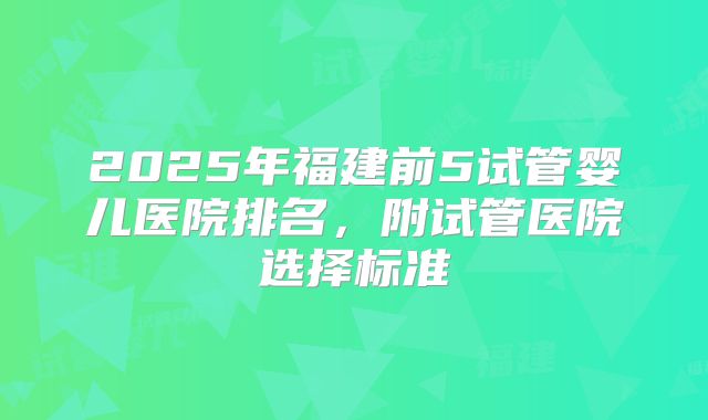 2025年福建前5试管婴儿医院排名，附试管医院选择标准