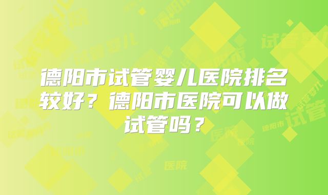 德阳市试管婴儿医院排名较好?德阳市医院可以做试管吗?