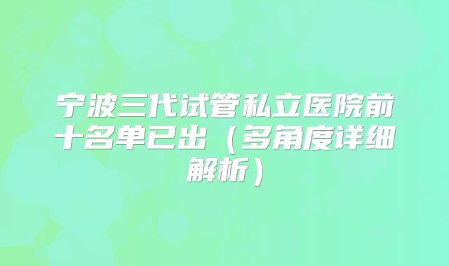 宁波三代试管私立医院前十名单已出（多角度详细解析）