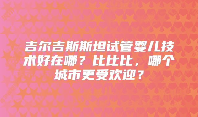 吉尔吉斯斯坦试管婴儿技术好在哪?比比比,哪个城市更受欢迎?
