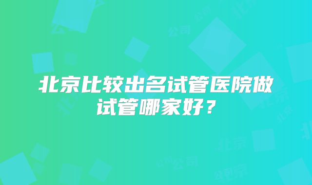北京比较出名试管医院做试管哪家好?