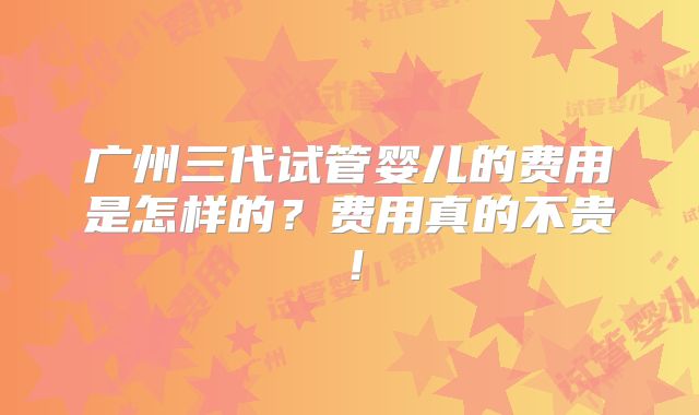 广州三代试管婴儿的费用是怎样的？费用真的不贵！