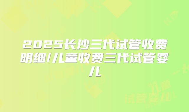2025长沙三代试管收费明细/儿童收费三代试管婴儿