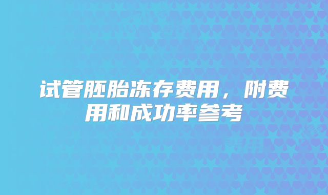 试管胚胎冻存费用，附费用和成功率参考