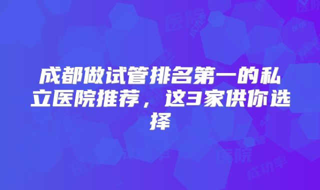 成都做试管排名第一的私立医院推荐，这3家供你选择