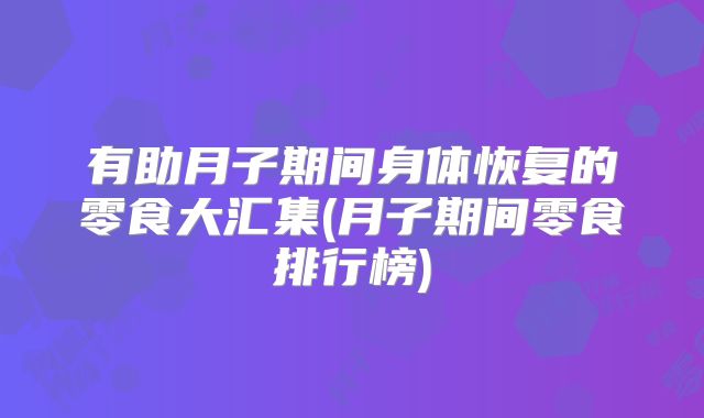 有助月子期间身体恢复的零食大汇集(月子期间零食排行榜)
