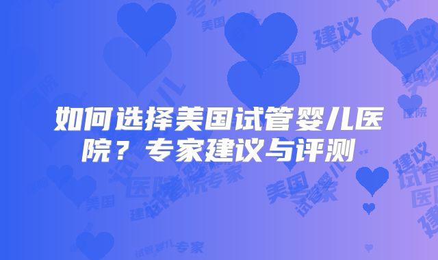 如何选择美国试管婴儿医院?专家建议与评测