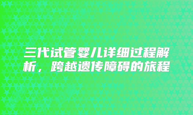 三代试管婴儿详细过程解析，跨越遗传障碍的旅程