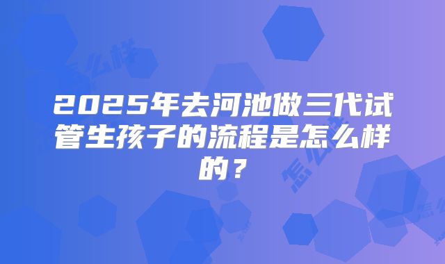 2025年去河池做三代试管生孩子的流程是怎么样的？