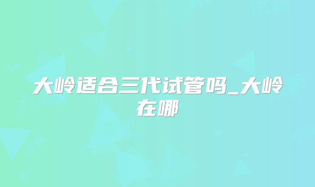 大岭适合三代试管吗_大岭在哪