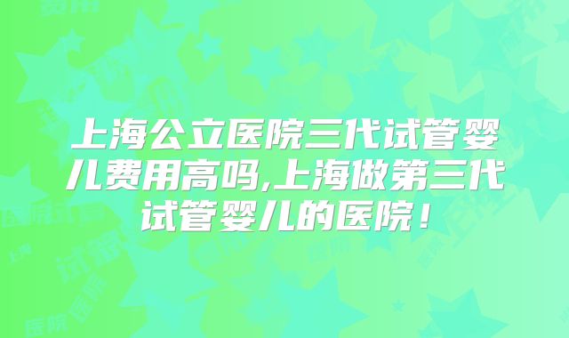 上海公立医院三代试管婴儿费用高吗,上海做第三代试管婴儿的医院！