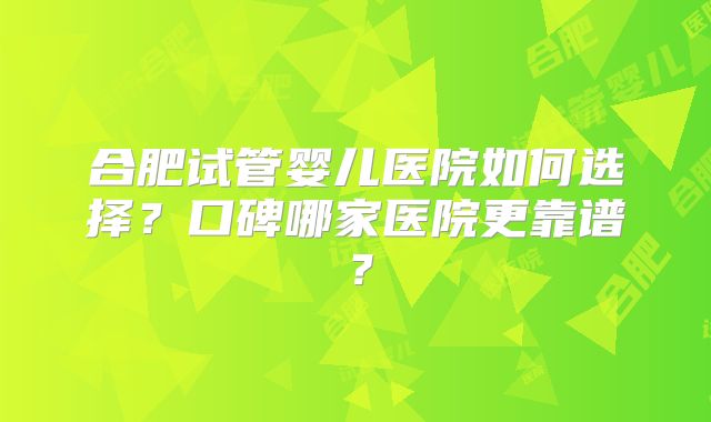 合肥试管婴儿医院如何选择？口碑哪家医院更靠谱？