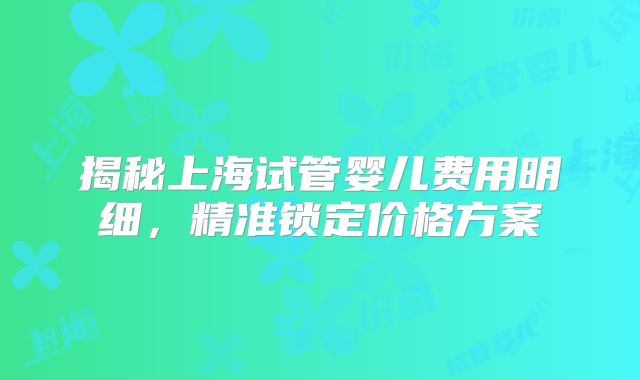 揭秘上海试管婴儿费用明细，精准锁定价格方案